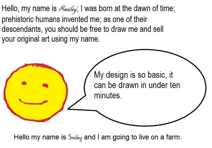 Hello, my name is Smiley; I was born at the dawn of time; prehistoric humans invented me; as one of their descendants, you should be free to draw me and sell your original art using my name.  My design is so basic, it can be drawn in under ten minutes.  Hello my name is Smiley and I am going to live on a farm.